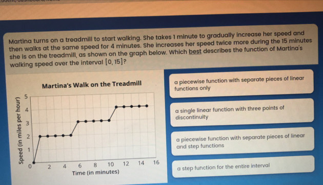 Martina turns on a treadmill to start walking. She takes 1 minute to gradually increase her speed and then walks at the same speed for 4 minutes. She increases her speed twice more during the 15 minutes she is on the treadmill, as shown on the graph below. Which best describes the function of Martina's walking speed over the intervall [0,15] ？ Martina’s Walk on the Treadmill a piecewise function with separate pieces of linear functions only a single linear function with three points of discontinuity a piecewise function with separate pieces of linear and step functions Time in minutesa step function for the entire interval