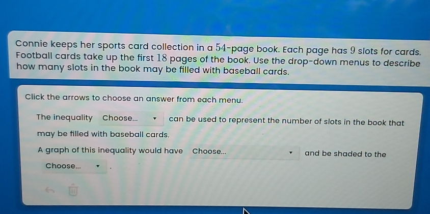 Connie keeps her sports card collection in a 54-page book. Each page has 9 slots for cards. Football cards take up the first 18 pages of the book. Use the drop-down menus to describe how many slots in the book may be filled with baseball cards. Click the arrows to choose an answer from each menu. The inequality Choose... can be used to represent the number of slots in the book that may be filled with baseball cards A graph of this inequality would have Choose... and be shaded to the Choose...