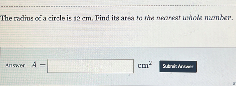 The radius of a circle is 12 cm. Find its area to the nearest whole number. Answer: A=square cm2 Submit Answer a