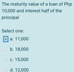 The maturity value of a loan of Php 10,000 and interest half of the principal Select one: a. 11,000 b. 18,000 c. 15,000 d. 12,000