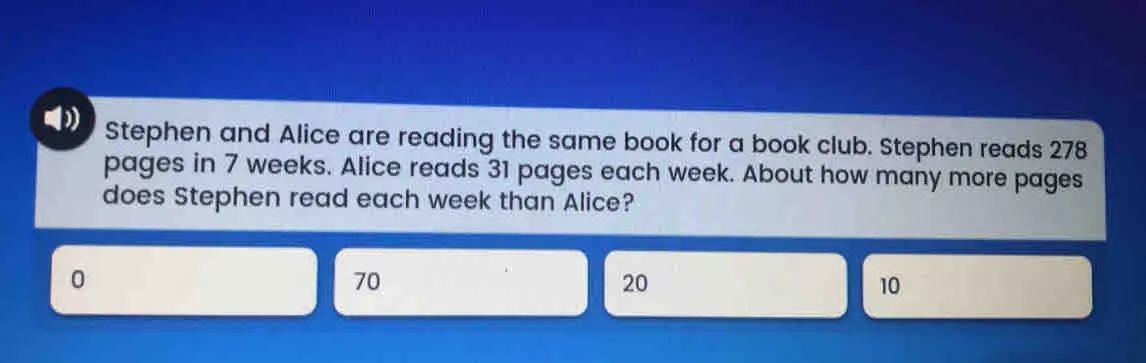 Stephen and Alice are reading the same book for a book club. Stephen reads 278 pages in 7 weeks. Alice reads 31 pages each week. About how many more pages does Stephen read each week than Alice? 0 70 20 10
