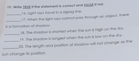IV. Write TRUE if the statement is correct and FALSE if not. 16. Light rays travel in a zigzag line. 17. When the light rays cannot pass through an object, there is a formation of shadow. 18. The shadow is shortest when the sun is high on the sky. _ 19. The shadow is longest when the sun is low on the sky. 20. The length and position of shadow will not change as the sun change its position.