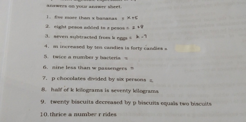 answers on your answer sheet. 1. five more than x bananas = * r6 2. eight pesos added to z pesos = 2+9 3. seven subtracted from k eggs = -1 4. m increased by ten candies is forty candies = 5. twice a number y bacteria = 6. nine less than w passengers = 7. p chocolates divided by six persons 8. half of k kilograms is seventy kilograms 9. twenty biscuits decreased by p biscuits equals two biscuits 10.thrice a number r rides