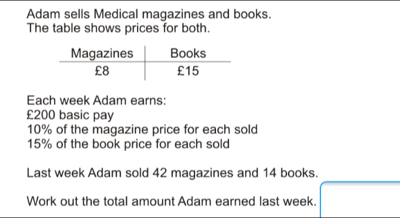 Adam sells Medical magazines and books. The table shows prices for both. Each week Adam earns: £200 basic pay 10% of the magazine price for each sold 15% of the book price for each sold Last week Adam sold 42 magazines and 14 books. Work out the total amount Adam earned last week..