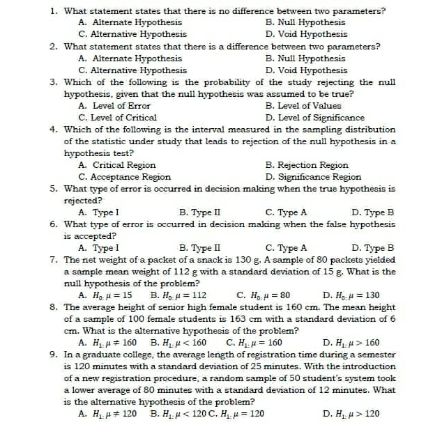 1. What statement states that there is no difference between two parameters? A. Alternate Hypothesis B. Null Hypothesis C. Alternative Hypothesis D. Void Hypothesis 2. What statement states that there is a difference between two parameters? A. Alternate Hypothesis B. Null Hypothesis C. Alternative Hypothesis D. Void Hypothesis 3. Which of the following is the probability of the study rejecting the null hypothesis, given that the null hypothesis was assumed to be true? A. Level of Error B. Level of Values C. Level of Critical D. Level of Significance 4. Which of the following is the interval measured in the sampling distribution of the statistic under study that leads to rejection of the null hypothesis in a hypothesis test? A. Critical Region B. Rejection Region C. Acceptance Region D. Significance Region 5. What type of error is occurred in decision making when the true hypothesis is rejected? A. Type I B. Type Il C. Type A D. Type B 6. What type of error is occurred in decision making when the false hypothesis is accepted? A. Type I B. Type II C. Type A D. Type B 7. The net weight of a packet of a snack is 130 g. A sample of 80 packets yielded a sample mean weight of 112 g with a standard deviation of 15 g. What is the null hypothesis of the problem? A. Ho mu =15 B. H_0 mu =112 C. H_0,mu =80 D. H, mu =130 8. The average height of senior high female student is 160 cm. The mean height of a sample of 100 female students is 163 cm with a standard deviation of 6 cm. What is the alternative hypothesis of the problem? A. mu neq 160 B. H_1 mu <160 C. mu =160 D. H_1mu >160 9. In a graduate college, the average length of registration time during a semester is 120 minutes with a standard deviation of 25 minutes. With the introduction of a new registration procedure, a random sample of 50 student's system took a lower average of 80 minutes with a standard deviation of 12 minutes. What is the alternative hypothesis of the problem? A, H_bot mu neq 120 B. mu <120 C mu =120 D. mu >120
