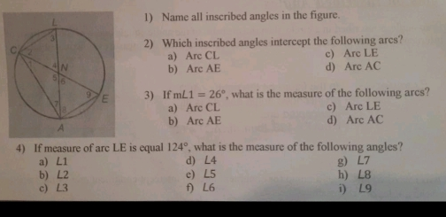 1 Name all inscribed angles in the figure. 2 Which inscribed angles intercept the following arcs? a Arc CL c Are LE b Are AE d Arc AC 3If mL1=26 ° , what is the measure of the following arcs? aArc CL c Arc LE b Arc AE d Arc AC 4 If measure of arc LE is equall 124 ° , what is the measure of the following angles? a L1 d L4gL7 b L2 h L8 c L3 e L5 f L6 i L9
