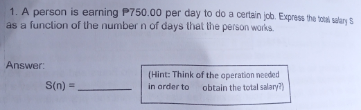 1. A person is earning P750.00 per day to do a certain job. Express the total salary S as a function of the number n of days that the person works. Answer: Hint: Think of the operation needed Sn= _in order to obtain the total salary?