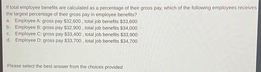 If total employee benefits are calculated as a percentage of their gross pay, which of the following employees receives the largest percentage of their gross pay in employee benefits? a. Employee A: gross pay $ 32,600 , total job benefits $ 33,600 b. Employee B: gross pay $ 32,900 , total job benefits $ 34,000 c. Employee C: gross pay $ 33,400 , total job benefits $ 33,900 d. Employee D: gross pay $ 33,700 , total job benefits $ 34,700 Please select the best answer from the choices provided
