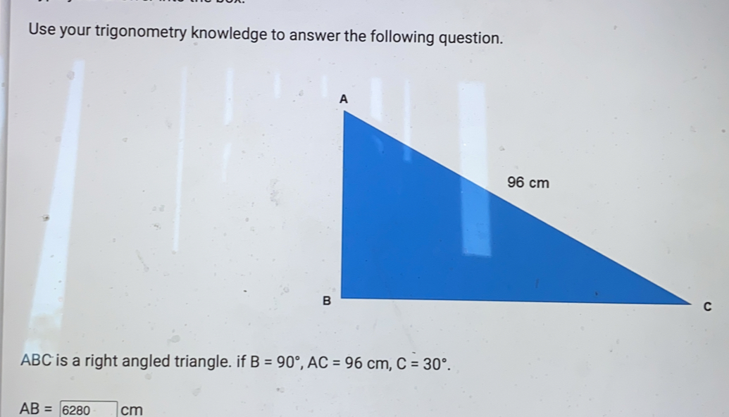Use your trigonometry knowledge to answer the following question. ABC is a right angled triangle. if B=90 ° ,AC=96cm,C=30 ° . AB=6 ;280 cm