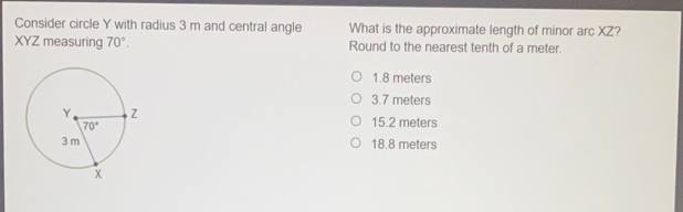 Consider circle Y with radius 3 m and central angle What is the approximate length of minor arc XZ? XYZ measuring 70 ° Round to the nearest tenth of a meter. 1.8 meters 3.7 meters 15.2 meters 18.8 meters
