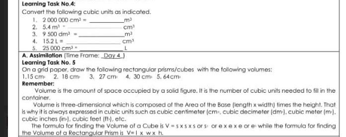 Learning Task No.4: Convert the following cubic units as indicated. 1、 2000000cm3=--m3 2. 5.4m³ ~_cm? 3. 9.500 cm3=-m2 4. |5.2|=--cm3 5. 25 000 cm3= l A. Assimilation Time Frame' Day 4] Learning Task No. 5 On a grid paper, draw the following rectangular prisms/cubes with the following volumes: 1.15 cm 2. 18 cm: 3. 27 cm' 4. 30 cm: 5. 64cm: Remember: Volume is the amount of space occupied by a solid figure. It is the number of cubic units needed to fill in the container. Volume is three-dimensional which is composed of the Area of the Base length x width times the height. That Is why it is always expressed in cubic units such as cubic centimeter cm , cubic decimeter dm , cubic meter m. cubic inches in , cubic feet Ib_1 ,etc. The formula for finding the Volume of a Cube is V=5 * 5 x 5 cr s st or e * exe or e while the formula for finding the Volume of a Rectangular Prism is V=1 x wx h.