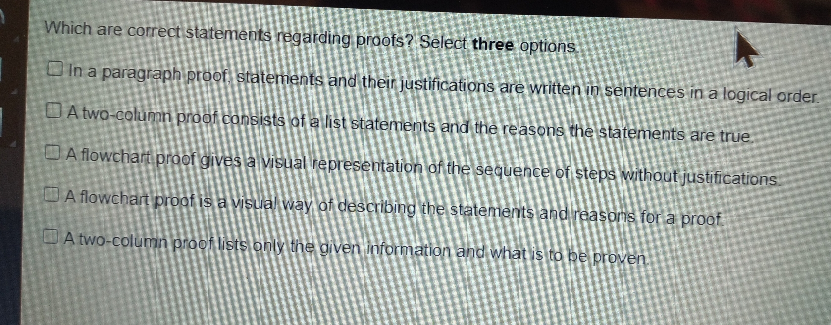 Which are correct statements regarding proofs? Select three options. In a paragraph proof, statements and their justifications are written in sentences in a logical order. A two-column proof consists of a list statements and the reasons the statements are true. A flowchart proof gives a visual representation of the sequence of steps without justifications A flowchart proof is a visual way of describing the statements and reasons for a proof. A two-column proof lists only the given information and what is to be proven