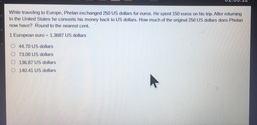 While traveling to Europe, Phelan exchanged 250 US dollars for euros. He spent 150 euros on his trip. After returning to the United States he converts his money back to US dollars. How much of the original 250 US dollars does Phelan now have? Round to the nearest cent. 1 European euro=1.3687 US dollar 44.70 US dollars 73.06 US dollars 136.87 US dollars 140.41 US dollars