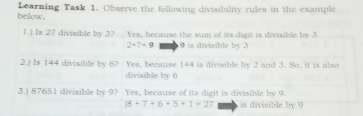 Learning Task 1. Observe the following divisibility rules in the example below. 1. Is 27 divisible by 3? Yes, because the sum of its digit is divisible by 3 2+7=9 9 is divisible by 3 2. Is 144 divisible by 6? Yes, because 144 is divisible by 2 and 3. So, it is also divisible by 6 3. 87651 divisible by 9? Yes, because of its digit is divisible by 9. 8+7+6+5+1=2 is divisible by 9