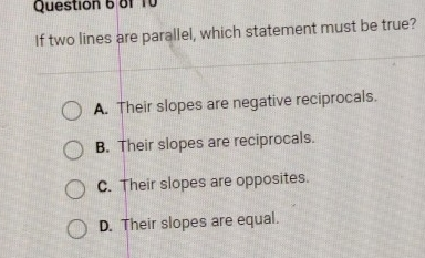 Question 6 of 10 If two lines are parallel, which statement must be true? A. Their slopes are negative reciprocals. B. Their slopes are reciprocals. C. Their slopes are opposites. D. Their slopes are equal.
