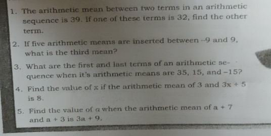 1. The arithmetic mean between two terms in an arithmetic sequence is 39. If one of these terms is 32, find the other term. 2. If five arithmetic means are inserted between --9 and 9, what is the third mean? 3. What are the first and last terms of an arithmetic se- quence when it’s arithmetic means are 35, 15, and -15? 4. Find the value of x if the arithmetic mean of 3 and 3x+5 is 8. 5. Find the value of a when the arithmetic mean of a+7 and a+3 is 3a+9.