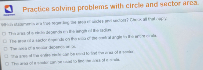 Practice solving problems with circle and sector area. Assignment Which statements are true regarding the area of circles and sectors? Check all that apply. The area of a circle depends on the length of the radius. The area of a sector depends on the ratio of the central angle to the entire circle. The area of a sector depends on pi. The area of the entire circle can be used to find the area of a sector. The area of a sector can be used to find the area of a circle.
