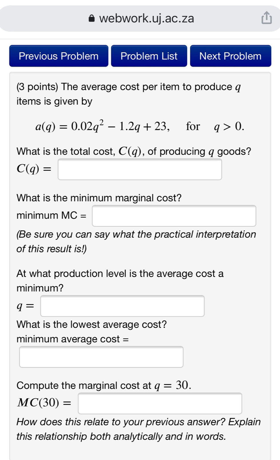 webwork.uj.ac.za Previous Problem Problem List Next Problem 3 points The average cost per item to produce q items is given by aq=0.02q2-1.2q+23 for q>0 What is the total cost, Cq , of producing q goods? Cq=-- What is the minimum marginal cost? minimum MC= .. Be sure you can say what the practical interpretation of this result is! At what production level is the average cost a minimum? q= ... What is the lowest average cost? minimum average cos t= ..................................................................................... Compute the marginal cost at q=30 MC30=...... How does this relate to your previous answer? Explain this relationship both analytically and in words.