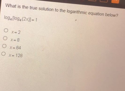What is the true solution to the logarithmic equation below? log _4[log _42x]=1 x=2 x=8 x=64 x=128