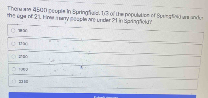 There are 4500 people in Springfield. 1/3 of the population of Springfield are under the age of 21. How many people are under 21 in Springfield? 1500 1200 2100 1800 2250