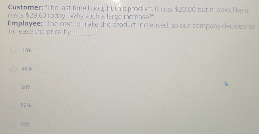 Customer: "The last time I bought this product, it cost $ 20.00 but it looks like it costs $ 29.60 today. Why such a large increase?" Employee: "The cost to make the product increased, so our company decided to increase the price by _." 10% 48% 50% 52% 75%