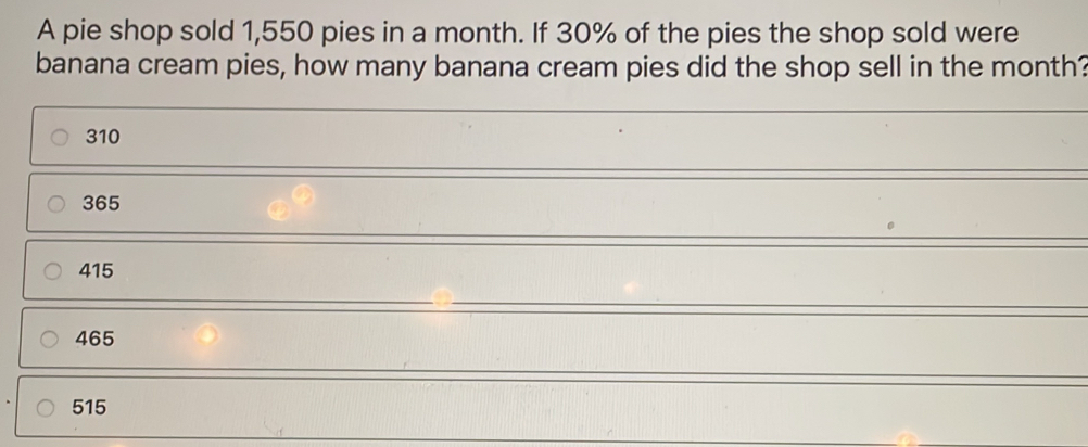 A pie shop sold 1,550 pies in a month. If 30% of the pies the shop sold were banana cream pies, how many banana cream pies did the shop sell in the month? 310 365 415 465 515