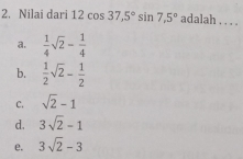 2. Nilai dari 12cos 37,5 ° sin 7,5 ° adalah . . . . a. 1/4 square root of 2- 1/4 b. 1/2 square root of 2- 1/2 C. square root of 2-1 d. 3 square root of 2-1 e. 3 square root of 2-3