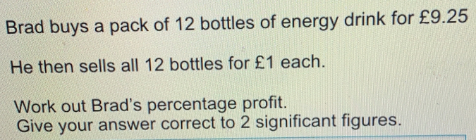 Brad buys a pack of 12 bottles of energy drink for £9.25 He then sells all 12 bottles for £1 each. Work out Brad's percentage profit. Give your answer correct to 2 significant figures.
