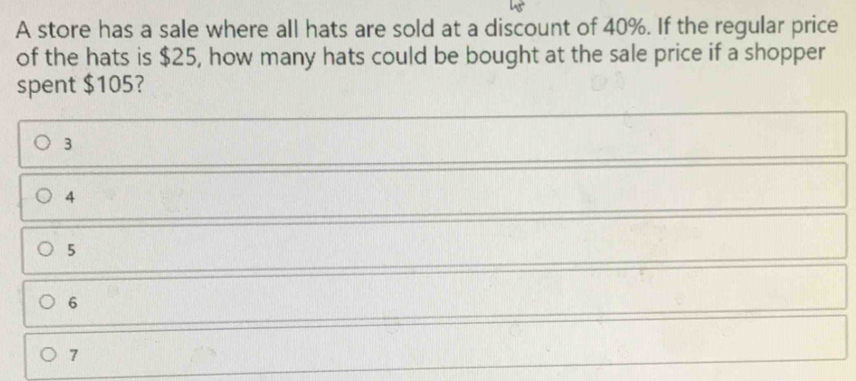 A store has a sale where all hats are sold at a discount of 40%. If the regular price of the hats is $ 25, how many hats could be bought at the sale price if a shopper spent $ 105? 3 4 5 6 7
