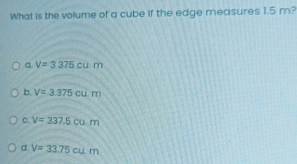 What is the volume of a cube if the edge measures 1.5 m? a. V=3375cu.m b. V=3.375cu.m C. V=337.5cu.m d. V=33.75cu.m