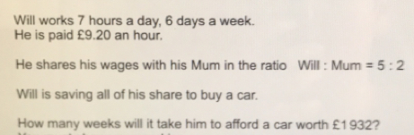 Will works 7 hours a day, 6 days a week. He is paid £9.20 an hour. He shares his wages with his Mum in the ratio Will : Mum =5:2 Will is saving all of his share to buy a car. How many weeks will it take him to afford a car worth £1932?