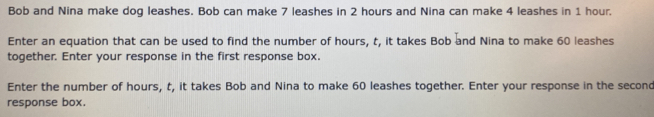 Bob and Nina make dog leashes. Bob can make 7 leashes in 2 hours and Nina can make 4 leashes in 1 hour. Enter an equation that can be used to find the number of hours, t, it takes Bob and Nina to make 60 leashes together. Enter your response in the first response box.. Enter the number of hours, t, it takes Bob and Nina to make 60 leashes together. Enter your response in the second response box.