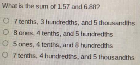 What is the sum of 1.57 and 6.88? 7 tenths, 3 hundredths, and 5 thousandths 8 ones, 4 tenths, and 5 hundredths 5 ones, 4 tenths, and 8 hundredths 7 tenths, 4 hundredths, and 5 thousandths