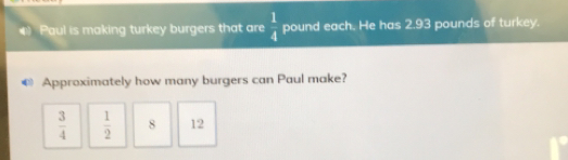 # Paul is making turkey burgers that are 1/4 pound each. He has 2.93 pounds of turkey. Approximately how many burgers can Paul make? 3/4 1/2 8 12