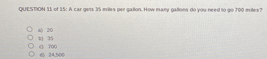 QUESTION 11 of 15: A car gets 35 miles per gallon. How many gallons do you need to go 700 miles? a 20 b>35 c 700 d 24,500