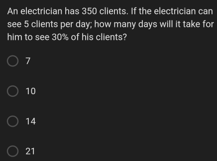 An electrician has 350 clients. If the electrician can see 5 clients per day; how many days will it take for him to see 30% of his clients? 7 10 14 21
