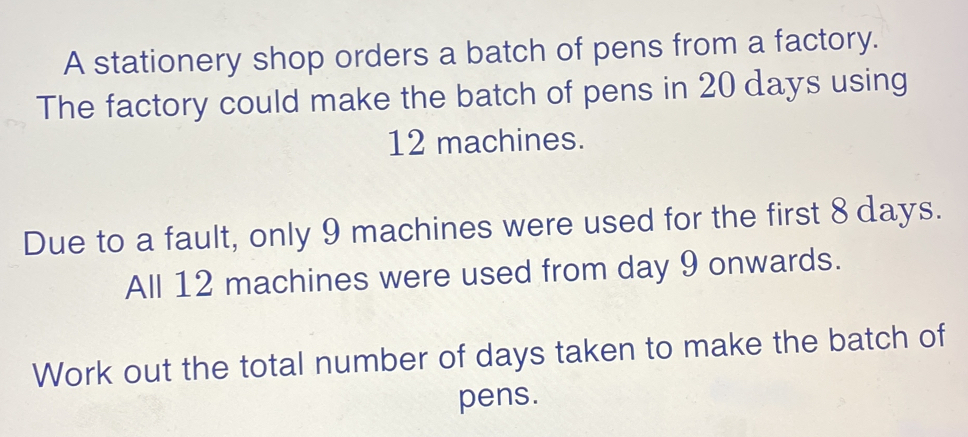 A stationery shop orders a batch of pens from a factory. The factory could make the batch of pens in 20 days using 12 machines. Due to a fault, only 9 machines were used for the first 8 days. All 12 machines were used from day 9 onwards. Work out the total number of days taken to make the batch of pens.