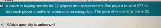 A coach is buying snacks for 22 players at a soccer match. She pays a total of $ 77 to buy each player a bottle of water and an energy bar. The price of one energy bar is $ 2. Which quantity is unknown?