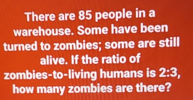 There are 85 people in a warehouse. Some have been turned to zombies; some are stilll alive. If the ratio of zombies-to-living humans is 2:3, how many zombies are there?