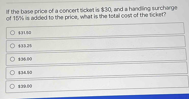 If the base price of a concert ticket is $ 30, and a handling surcharge of 15% is added to the price, what is the total cost of the ticket? $ 31.50 $ 33.25 $ 36.00 $ 34.50 $ 39.00