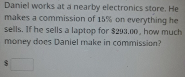 Daniel works at a nearby electronics store. He makes a commission of 15% on everything he sells. If he sells a laptop for $ 293.00 , how much money does Daniel make in commission?