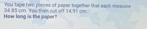 You tape two pieces of paper together that each measure 34.85 cm. You then cut off 14.91 cm. How long is the paper?