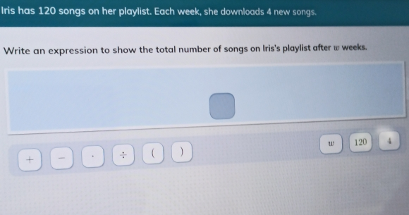 Iris has 120 songs on her playlist. Each week, she downloads 4 new songs.. Write an expression to show the total number of songs on Iris's playlist after w weeks. + ÷ w 120 4