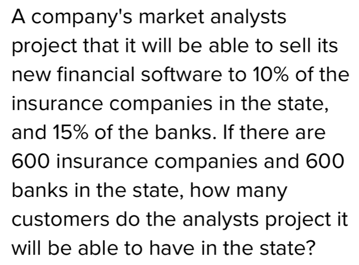 A company's market analysts project that it will be able to sell its new financial software to 10% of the insurance companies in the state, and 15% of the banks. If there are 600 insurance companies and 600 banks in the state, how many customers do the analysts project it will be able to have in the state?