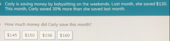 Carly is saving money by babysitting on the weekends. Last month, she saved $ 120. This month, Carly saved 30% more than she saved last month. How much money did Carly save this month? $ 145 $ 150 $ 156 $ 160
