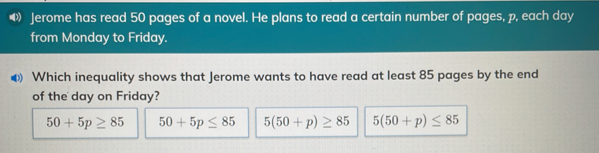 Jerome has read 50 pages of a novel. He plans to read a certain number of pages, p, each day from Monday to Friday. Which inequality shows that Jerome wants to have read at least 85 pages by the end of the day on Friday? 50+5p ≥ 85 50+5p ≤ 85 550+p ≥ 85 550+p ≤ 85