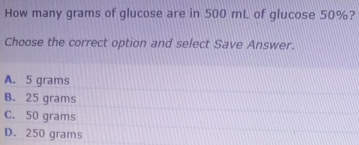 How many grams of glucose are in 500 mL of glucose 50%? Choose the correct option and select Save Answer. A. 5 grams B. 25 grams C. 50 grams D. 250 grams