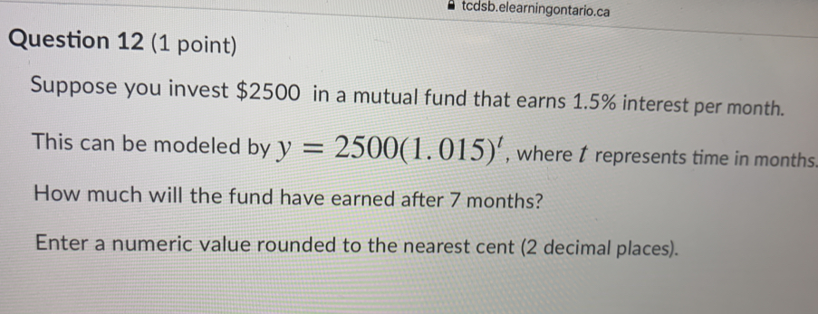 tcdsb.elearningontario.ca Question 12 1 point Suppose you invest $ 2500 in a mutual fund that earns 1.5% interest per month.. This can be modeled by y=25001.015t , where 1 represents time in months How much will the fund have earned after 7 months? Enter a numeric value rounded to the nearest cent 2 decimal places.