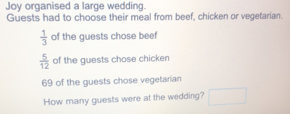 Joy organised a large wedding. Guests had to choose their meal from beef, chicken or vegetarian. 1/3 of the guests chose beef 5/12 of the guests chose chicken 69 of the guests chose vegetarian How many guests were at the wedding?