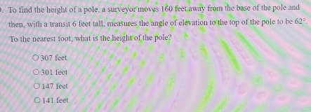>. To find the height of a pole, a surveyor moves 160 feet away from the base of the pole and then, with a transit 6 feet tall, measures the angle of elevation to the top of the pole to be 62 ° . To the nearest foot, what is the height of the pole? 307 feet 301 feet 147 feet 141 feet
